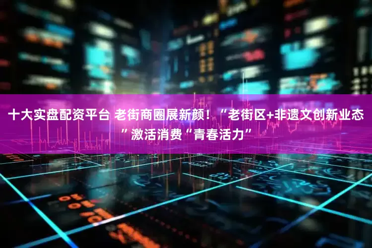 十大实盘配资平台 老街商圈展新颜！“老街区+非遗文创新业态”激活消费“青春活力”
