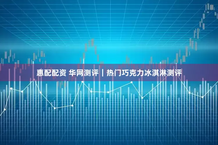 惠配配资 华网测评｜热门巧克力冰淇淋测评