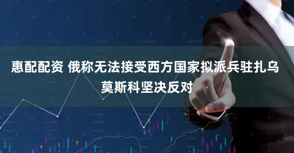 惠配配资 俄称无法接受西方国家拟派兵驻扎乌 莫斯科坚决反对