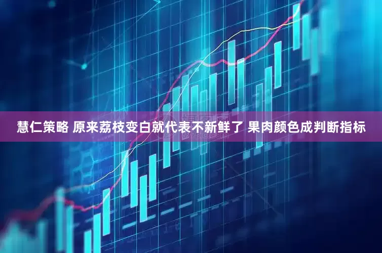 慧仁策略 原来荔枝变白就代表不新鲜了 果肉颜色成判断指标
