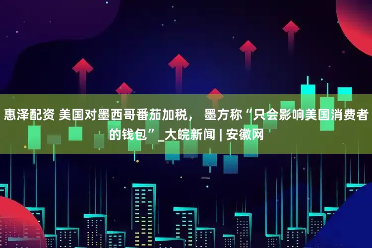惠泽配资 美国对墨西哥番茄加税， 墨方称“只会影响美国消费者的钱包”_大皖新闻 | 安徽网