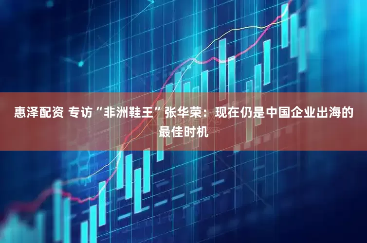 惠泽配资 专访“非洲鞋王”张华荣：现在仍是中国企业出海的最佳时机