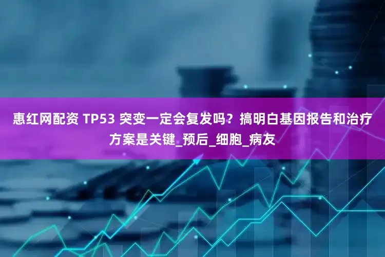 惠红网配资 TP53 突变一定会复发吗？搞明白基因报告和治疗方案是关键_预后_细胞_病友
