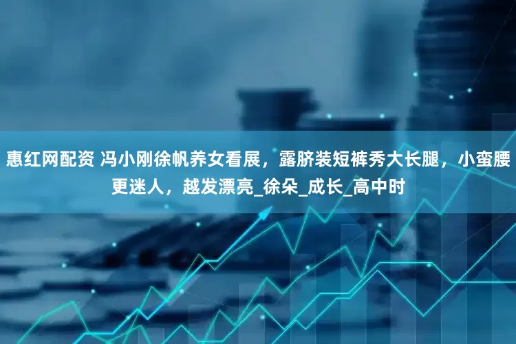 惠红网配资 冯小刚徐帆养女看展，露脐装短裤秀大长腿，小蛮腰更迷人，越发漂亮_徐朵_成长_高中时