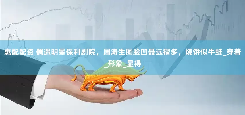 惠配配资 偶遇明星保利剧院，周涛生图脸凹聂远褶多，烧饼似牛蛙_穿着_形象_显得