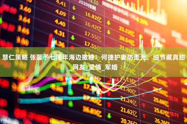 慧仁策略 张馨予七周年海边撒糖！何捷护妻防走光，细节藏真甜_网友_爱情_军婚