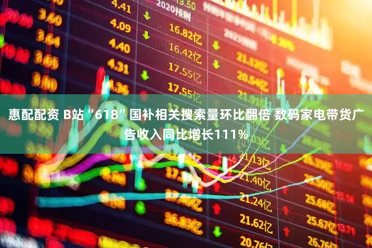 惠配配资 B站“618”国补相关搜索量环比翻倍 数码家电带货广告收入同比增长111%