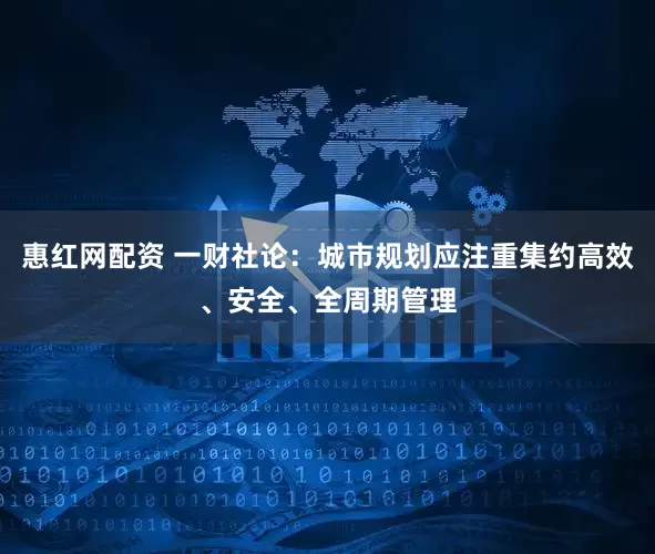 惠红网配资 一财社论：城市规划应注重集约高效、安全、全周期管理