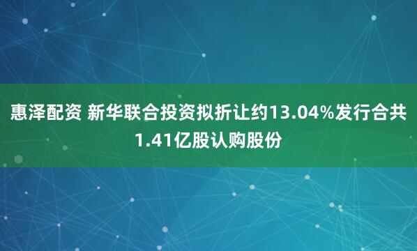 惠泽配资 新华联合投资拟折让约13.04%发行合共1.41亿股认购股份
