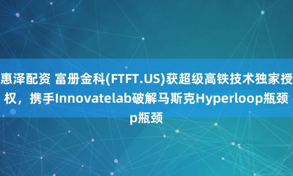 惠泽配资 富册金科(FTFT.US)获超级高铁技术独家授权,携手Innovatelab破解马斯克Hyperloop瓶颈