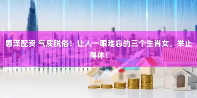 惠泽配资 气质脱俗！让人一眼难忘的三个生肖女，举止得体！